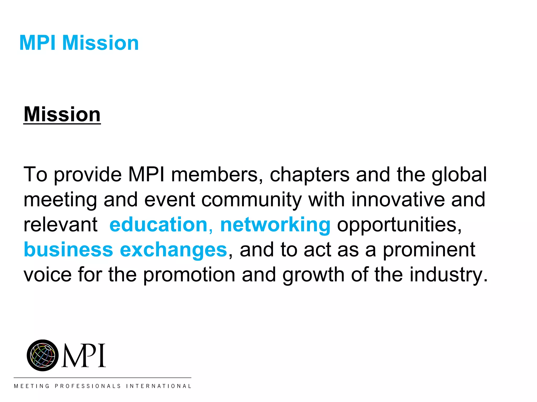 MPI Mission
Mission
To provide MPI members, chapters and the global
meeting and event community with innovative and
relevant education, networking opportunities,
business exchanges, and to act as a prominent
voice for the promotion and growth of the industry.
 