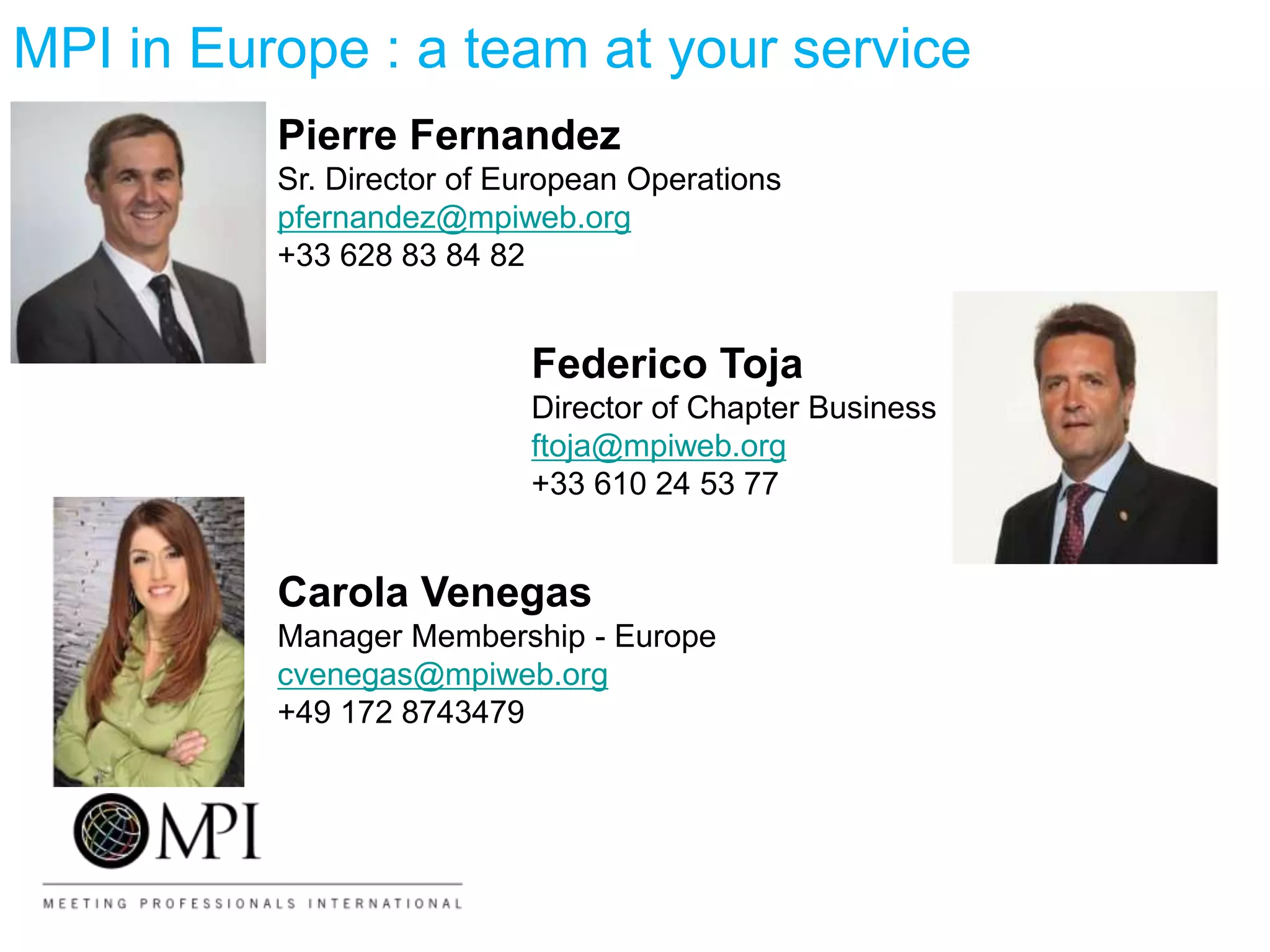 MPI in Europe : a team at your service
Pierre Fernandez
Sr. Director of European Operations
pfernandez@mpiweb.org
+33 628 83 84 82
Federico Toja
Director of Chapter Business
ftoja@mpiweb.org
+33 610 24 53 77
Carola Venegas
Manager Membership - Europe
cvenegas@mpiweb.org
+49 172 8743479
 