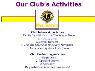 Our Club’s Activities Club Fellowship Activities 1. Family Style Meals every Thursday at Noon 2. Holiday party 3. Committee work  4. Coat and Shoe Shopping every November  5. District meetings four times a year Club Fund-raising Activities 1. Dogie Days 2. Pancake Suppers 3. Car Show Do you have an idea for a fund-raiser? 