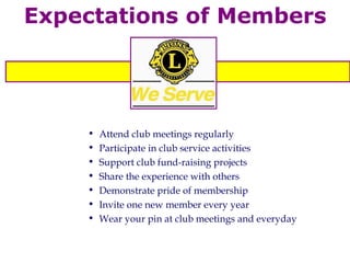 Expectations of Members Attend club meetings regularly Participate in club service activities  Support club fund-raising projects Share the experience with others Demonstrate pride of membership Invite one new member every year Wear your pin at club meetings and everyday 
