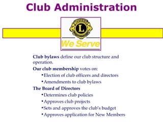 Club Administration Club bylaws  define our club structure and operation. Our club membership  votes on: Election of club officers and directors Amendments to club bylaws The Board of Directors Determines club policies Approves club projects Sets and approves the club’s budget Approves application for New Members 