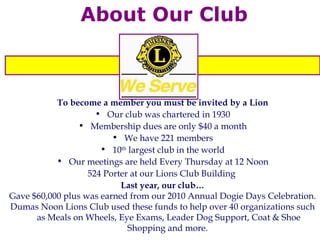 About Our Club To become a member you must be invited by a Lion Our club was chartered in 1930 Membership dues are only $40 a month We have 221 members 10 th  largest club in the world Our meetings are held Every Thursday at 12 Noon 524 Porter at our Lions Club Building  Last year, our club… Gave $60,000 plus was earned from our 2010 Annual Dogie Days Celebration.  Dumas Noon Lions Club used these funds to help over 40 organizations such as Meals on Wheels, Eye Exams, Leader Dog Support, Coat & Shoe Shopping and more.  