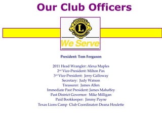 Our Club Officers President: Tom Ferguson 2011 Head Wrangler: Alexa Maples 2 nd  Vice-President: Milton Pax 3 rd  Vice-President:  Jerry Galloway Secretary:  Judy Watson Treasurer:  James Allen Immediate Past President: James Mahaffey Past District Governor:  Mike Milligan Paid Bookkeeper:  Jimmy Payne Texas Lions Camp  Club Coordinator :   Deana Houlette 