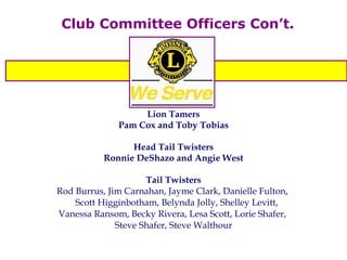 Club Committee Officers Con’t. Lion Tamers Pam Cox and Toby Tobias Head Tail Twisters Ronnie DeShazo and Angie West Tail Twisters Rod Burrus, Jim Carnahan, Jayme Clark, Danielle Fulton,  Scott Higginbotham, Belynda Jolly, Shelley Levitt,  Vanessa Ransom, Becky Rivera, Lesa Scott, Lorie Shafer,  Steve Shafer, Steve Walthour 