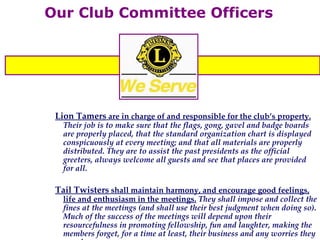 Our Club Committee Officers Lion Tamers  are in charge of and responsible for the club’s property.  Their job is to make sure that the flags, gong, gavel and badge boards are properly placed, that the standard organization chart is displayed conspicuously at every meeting; and that all materials are properly distributed. They are to assist the past presidents as the official greeters, always welcome all guests and see that places are provided for all. Tail Twisters  shall maintain harmony, and encourage good feelings, life and enthusiasm in the meetings.  They shall impose and collect the fines at the meetings (and shall use their best judgment when doing so). Much of the success of the meetings will depend upon their resourcefulness in promoting fellowship, fun and laughter, making the members forget, for a time at least, their business and any worries they may have.  