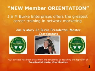 “NEW Member ORIENTATION”
Jim & Mary Jo Burke Presidential Master
Coordinators
J & M Burke Enterprises offers the greatest
career training in network marketing
Our success has been acclaimed and rewarded by reaching the top rank of
Presidential Master Coordinators
1
 