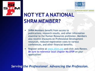    SHRM Members benefit from access to
            publications, research results, and other information
            essential to the Human Resources profession. Members
            also receive discounts on Professional Development
            resources, reduced registration costs to various
            conferences, and other financial benefits.
           Register online at www.shrm.org and click Join/Renew.
            Be sure to reference local chapter No.0709 on your
            application!




Serving the Professional. Advancing the Profession.
 