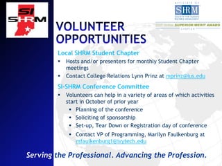 Local SHRM Student Chapter
           Hosts and/or presenters for monthly Student Chapter
            meetings
           Contact College Relations Lynn Prinz at mprinz@ius.edu
        SI-SHRM Conference Committee
           Volunteers can help in a variety of areas of which activities
            start in October of prior year
              Planning of the conference
              Soliciting of sponsorship
              Set-up, Tear Down or Registration day of conference
              Contact VP of Programming, Marilyn Faulkenburg at
               mfaulkenburg1@ivytech.edu

Serving the Professional. Advancing the Profession.
 