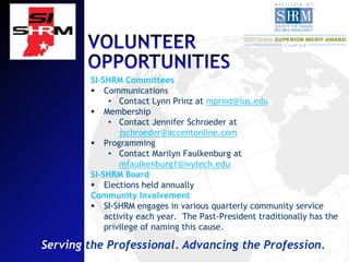 SI-SHRM Committees
         Communications
             • Contact Lynn Prinz at mprinz@ius.edu
         Membership
             • Contact Jennifer Schroeder at
                jschroeder@accentonline.com
         Programming
             • Contact Marilyn Faulkenburg at
                mfaulkenburg1@ivytech.edu
        SI-SHRM Board
         Elections held annually
        Community Involvement
         SI-SHRM engages in various quarterly community service
            activity each year. The Past-President traditionally has the
            privilege of naming this cause.

Serving the Professional. Advancing the Profession.
 