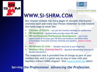 Our chapter website has many pages of valuable information
        available each and every day! Please remember to look beyond
        the home page to areas like:
           Calendar of Events - not just the monthly meetings are posted here.
           HR Headlines - updated daily provides latest HR news.
           HR Certifications/Professional Development – you’ll find
            opportunities to increase your HR skills and handouts and Power Point
            presentations from prior business meetings and speakers, feature coming
            Soon!!
           HR Partners & Links – Valuable resources at your fingertips!
           Members Only (Coming Soon!!) - Quarterly Membership Directory &
            Monthly Newsletters.
        This important tool is provided free of charge as part of your
        membership, and is a great way to stay in tune with your
        Southern Indiana SHRM chapter! Visit www.si-shrm.org often!

Serving the Professional. Advancing the Profession.
 