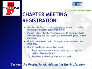    Members & Guests must pre-register for each monthly
            meeting or chapter sponsored event.
           Please register by the Thursday prior to each meeting!
            Your nametag for the meeting is generated prior to each
            meeting.
           Guests can attend their 1st chapter meeting free, one
            time only.
           Guests can Pay in one of two ways:
             1. Pay in advance - use your credit card to register
                online. Coming Soon!!
             2. Payment at the door via cash or check


Serving the Professional. Advancing the Profession.
 
