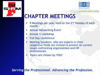  9 Meetings per year, held on the 2nd Tuesday of each
          month.
         Annual Networking Event
         Annual ½ workshop
         Full Day conference
         Meeting Speakers, who are experts in their
          respective fields are invited to present on current
          issues confronting organizations and HR
          professionals.
         Topics are chosen by YOU!




Serving the Professional. Advancing the Profession.
 