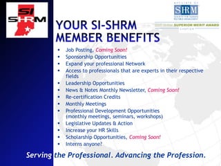    Job Posting, Coming Soon!
           Sponsorship Opportunities
           Expand your professional Network
           Access to professionals that are experts in their respective
            fields
           Leadership Opportunities
           News & Notes Monthly Newsletter, Coming Soon!
           Re-certification Credits
           Monthly Meetings
           Professional Development Opportunities
            (monthly meetings, seminars, workshops)
           Legislative Updates & Action
           Increase your HR Skills
           Scholarship Opportunities, Coming Soon!
           Interns anyone?

Serving the Professional. Advancing the Profession.
 
