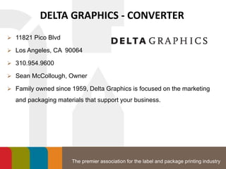 The premier association for the label and package printing industry
DELTA GRAPHICS - CONVERTER
 11821 Pico Blvd
 Los Angeles, CA 90064
 310.954.9600
 Sean McCollough, Owner
 Family owned since 1959, Delta Graphics is focused on the marketing
and packaging materials that support your business.
 