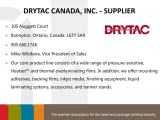 The premier association for the label and package printing industry
DRYTAC CANADA, INC. - SUPPLIER
 105 Nuggett Court
 Brampton, Ontario, Canada L6TY 5A9
 905.660.1748
 Mike Wildbore, Vice President of Sales
 Our core product line consists of a wide range of pressure-sensitive,
Heatset™ and thermal overlaminating films. In addition, we offer mounting
adhesives, backing films, inkjet media, finishing equipment, liquid
laminating systems, accessories, and banner stands.
 