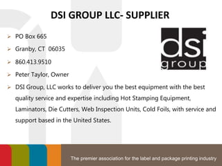 The premier association for the label and package printing industry
DSI GROUP LLC- SUPPLIER
 PO Box 665
 Granby, CT 06035
 860.413.9510
 Peter Taylor, Owner
 DSI Group, LLC works to deliver you the best equipment with the best
quality service and expertise including Hot Stamping Equipment,
Laminators, Die Cutters, Web Inspection Units, Cold Foils, with service and
support based in the United States.
 