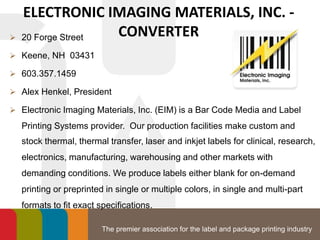 The premier association for the label and package printing industry
ELECTRONIC IMAGING MATERIALS, INC. -
CONVERTER 20 Forge Street
 Keene, NH 03431
 603.357.1459
 Alex Henkel, President
 Electronic Imaging Materials, Inc. (EIM) is a Bar Code Media and Label
Printing Systems provider. Our production facilities make custom and
stock thermal, thermal transfer, laser and inkjet labels for clinical, research,
electronics, manufacturing, warehousing and other markets with
demanding conditions. We produce labels either blank for on-demand
printing or preprinted in single or multiple colors, in single and multi-part
formats to fit exact specifications.
 