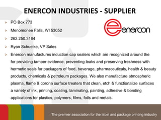 The premier association for the label and package printing industry
ENERCON INDUSTRIES - SUPPLIER
 PO Box 773
 Menomonee Falls, WI 53052
 262.250.3164
 Ryan Schuelke, VP Sales
 Enercon manufactures induction cap sealers which are recognized around the
for providing tamper evidence, preventing leaks and preserving freshness with
hermetic seals for packagers of food, beverage, pharmaceuticals, health & beauty
products, chemicals & petroleum packages. We also manufacture atmospheric
plasma, flame & corona surface treaters that clean, etch & functionalize surfaces
a variety of ink, printing, coating, laminating, painting, adhesive & bonding
applications for plastics, polymers, films, foils and metals.
 