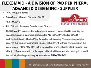 The premier association for the label and package printing industry
FLEXOMAID - A DIVISION OF PAD PERIPHERAL
ADVANCED DESIGN INC.- SUPPLIER
 1400 Hocquart Street
 Saint-Bruno, Quebec Canada J3V 6E1
 450.441.5005
 Eric Thibault, Business Development Director
 FLEXOMAIDTM is a new Canadian based company committed to cleaning the
invisible. Its global approach includes the AEROMAIDTM, the ECOMAIDTM
and the first Quality Control Test for anilox roll cleaning. This premium solution
ensures that you get optimal ink transfer, job after job without compromising the
environment. FLEXOMAIDTM helps ensure that you’ll get optimal ink transfer, job
after job. Keep your anilox rolls impeccable at all times and start saving today with
the industry-leading cleaning expertise from FLEXOMAIDTM.
 