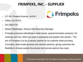 The premier association for the label and package printing industry
FRIMPEKS, INC. - SUPPLIER
 211 Mt. Prospect Avenue, Unit B-1
 Clifton, NJ 07013
 201.266.0116
 Robert Waddington, Narrow Web Business Manager
 Frimpeks produces self-adhesive label stocks, special lamination products, UV
coatings and inks, which are used in packaging and graphic arts sectors. The
aim of Frimpeks is to be a solution partner for its customer while providing
innovative, tailor-made products and service solutions, giving customers the
flexibility to choose exactly the product and service options they need.
 
