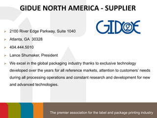 The premier association for the label and package printing industry
GIDUE NORTH AMERICA - SUPPLIER
 2100 River Edge Parkway, Suite 1040
 Atlanta, GA 30328
 404.444.5010
 Lance Shumaker, President
 We excel in the global packaging industry thanks to exclusive technology
developed over the years for all reference markets, attention to customers’ needs
during all processing operations and constant research and development for new
and advanced technologies.
 