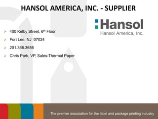 The premier association for the label and package printing industry
HANSOL AMERICA, INC. - SUPPLIER
 400 Kelby Street, 6th Floor
 Fort Lee, NJ 07024
 201.366.3656
 Chris Park, VP, Sales-Thermal Paper
 