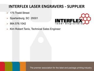 The premier association for the label and package printing industry
INTERFLEX LASER ENGRAVERS - SUPPLIER
 175 Tradd Street
 Spartanburg, SC 29301
 864.576.1042
 Kim Robert Tanis, Technical Sales Engineer
 
