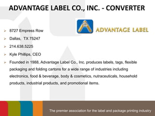 The premier association for the label and package printing industry
ADVANTAGE LABEL CO., INC. - CONVERTER
 8727 Empress Row
 Dallas, TX 75247
 214.638.5225
 Kyle Phillips, CEO
 Founded in 1988, Advantage Label Co., Inc. produces labels, tags, flexible
packaging and folding cartons for a wide range of industries including
electronics, food & beverage, body & cosmetics, nutraceuticals, household
products, industrial products, and promotional items.
 