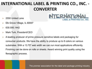The premier association for the label and package printing industry
INTERNATIONAL LABEL & PRINTING CO., INC. -
CONVERTER
 2550 United Lane
 Elk Grove Village, IL 60007
 630.595.1442
 Mark Turk, President/CEO
 A leading producer of prime pressure sensitive labels and packaging for
consumer products. We have the ability to produce up to 8 colors on various
substrates. With a 13.75" web width we can run most applications efficiently.
Finishing can be done on rolls or sheets. Award winning print quality using the
flexographic process.
 