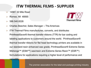The premier association for the label and package printing industry
ITW THERMAL FILMS - SUPPLIER
 14981 32 Mile Road
 Romeo, MI 48065
 586.540.8226
 Charles Beecher, Sales Manager – The Americas
 ITW Thermal Films manufactures, converts, and distributes
PrintheadSaver® thermal transfer ribbons (TTR) for bar coding and
labeling applications to customers around the world. PrintheadSaver®
thermal transfer ribbons for flat head technology printers are available in
our standard resin enhanced wax grade, PrintheadSaver® Extreme Series
Midrange™ (ESM™) wax/resin and Extreme Series Resin™ (ESR™)
formulations for applications requiring a higher level of performance and
versatility.
 