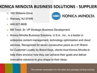 The premier association for the label and package printing industry
KONICA MINOLTA BUSINESS SOLUTIONS - SUPPLIER
 100 Williams Drive
 Ramsey, NJ 07446
 440.627.6606
 Bill Troxil, Sr. VP Strategic Business Development
 Konica Minolta Business Solutions, U.S.A., Inc., is a leader in
enterprise content management, technology optimization and cloud
services. Recognized for seven consecutive years as a #1 Brand
for Customer Loyalty by Brand Keys, clients trust Konica Minolta to
help them envision how they can achieve their goals and deliver
innovative solutions to give shape to their ideas.
 