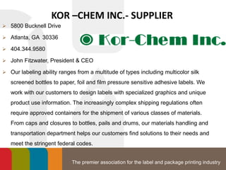 The premier association for the label and package printing industry
KOR –CHEM INC.- SUPPLIER
 5800 Bucknell Drive
 Atlanta, GA 30336
 404.344.9580
 John Fitzwater, President & CEO
 Our labeling ability ranges from a multitude of types including multicolor silk
screened bottles to paper, foil and film pressure sensitive adhesive labels. We
work with our customers to design labels with specialized graphics and unique
product use information. The increasingly complex shipping regulations often
require approved containers for the shipment of various classes of materials.
From caps and closures to bottles, pails and drums, our materials handling and
transportation department helps our customers find solutions to their needs and
meet the stringent federal codes.
 