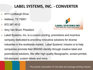 The premier association for the label and package printing industry
LABEL SYSTEMS, INC. - CONVERTER
 4111 Lindbergh Drive
 Addison, TX 75001
 972.387.4512
 Amy Van Brunt, President
 Label Systems, Inc. is a custom printing, promotions and incentive
company dedicated to providing innovative solutions for diverse
industries in the worldwide market. Label Systems' mission is to help
companies promote their BRAND identity through creative label and
promotional solutions. We offer high quality flexographic, screen-printed,
foil-stamped, custom labels and more.
 