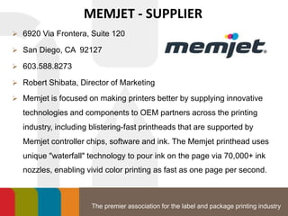 The premier association for the label and package printing industry
MEMJET - SUPPLIER
 6920 Via Frontera, Suite 120
 San Diego, CA 92127
 603.588.8273
 Robert Shibata, Director of Marketing
 Memjet is focused on making printers better by supplying innovative
technologies and components to OEM partners across the printing
industry, including blistering-fast printheads that are supported by
Memjet controller chips, software and ink. The Memjet printhead uses
unique "waterfall" technology to pour ink on the page via 70,000+ ink
nozzles, enabling vivid color printing as fast as one page per second.
 