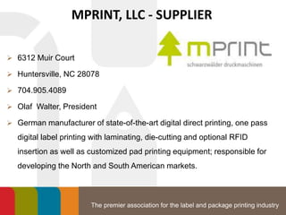 The premier association for the label and package printing industry
MPRINT, LLC - SUPPLIER
 6312 Muir Court
 Huntersville, NC 28078
 704.905.4089
 Olaf Walter, President
 German manufacturer of state-of-the-art digital direct printing, one pass
digital label printing with laminating, die-cutting and optional RFID
insertion as well as customized pad printing equipment; responsible for
developing the North and South American markets.
 