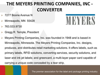 The premier association for the label and package printing industry
THE MEYERS PRINTING COMPANIES, INC -
CONVERTER
 7277 Boone Avenue N
 Minneapolis, MN 55428
 763.533.9730
 Gregg R. Temple, President
 Meyers Printing Companies, Inc. was founded in 1948 and is based in
Minneapolis, Minnesota. The Meyers Printing Companies, Inc. designs,
produces, and distributes retail marketing solutions. It offers labels, such as
primary labels, RFID solutions, converting services, security solutions, and
laser and ink jet labels; and greencard, a multi-layer paper card capable of
carrying a unique code concealed by a tear strip.
 