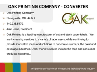 The premier association for the label and package printing industry
OAK PRINTING COMPANY - CONVERTER
 Oak Printing Company
 Strongsville, OH 44149
 440.238.5170
 Jim Helms, President
 Oak Printing is a leading manufacturer of cut and stack paper labels. We
are increasing services to a variety of label users, while continuing to
provide innovative ideas and solutions to our core customers, the paint and
beverage industries. Other markets served include the food and consumer
products industries..
 