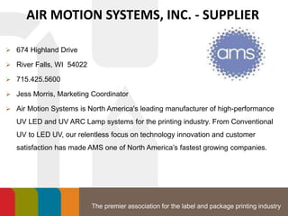 The premier association for the label and package printing industry
AIR MOTION SYSTEMS, INC. - SUPPLIER
 674 Highland Drive
 River Falls, WI 54022
 715.425.5600
 Jess Morris, Marketing Coordinator
 Air Motion Systems is North America's leading manufacturer of high-performance
UV LED and UV ARC Lamp systems for the printing industry. From Conventional
UV to LED UV, our relentless focus on technology innovation and customer
satisfaction has made AMS one of North America’s fastest growing companies.
 