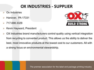 The premier association for the label and package printing industry
OX INDUSTRIES - SUPPLIER
 Ox Industries
 Hanover, PA 17331
 717.698.3329
 Kevin Hayward, President
 OX Industries brand manufacturers control quality using vertical integration
from recycling to converted product. This allows us the ability to deliver the
best, most innovative products at the lowest cost to our customers. All with
a strong focus on environmental stewardship.
 