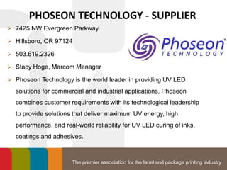 The premier association for the label and package printing industry
PHOSEON TECHNOLOGY - SUPPLIER
 7425 NW Evergreen Parkway
 Hillsboro, OR 97124
 503.619.2326
 Stacy Hoge, Marcom Manager
 Phoseon Technology is the world leader in providing UV LED
solutions for commercial and industrial applications. Phoseon
combines customer requirements with its technological leadership
to provide solutions that deliver maximum UV energy, high
performance, and real-world reliability for UV LED curing of inks,
coatings and adhesives.
 