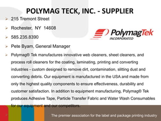 The premier association for the label and package printing industry
POLYMAG TECK, INC. - SUPPLIER
 215 Tremont Street
 Rochester, NY 14608
 585.235.8390
 Pete Byam, General Manager
 Polymag® Tek manufactures innovative web cleaners, sheet cleaners, and
process roll cleaners for the coating, laminating, printing and converting
industries - custom designed to remove dirt, contamination, slitting dust and
converting debris. Our equipment is manufactured in the USA and made from
only the highest quality components to ensure effectiveness, durability and
customer satisfaction. In addition to equipment manufacturing, Polymag® Tek
produces Adhesive Tape, Particle Transfer Fabric and Water Wash Consumables
for our equipment and our competitors.

 