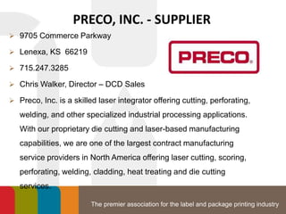 The premier association for the label and package printing industry
PRECO, INC. - SUPPLIER
 9705 Commerce Parkway
 Lenexa, KS 66219
 715.247.3285
 Chris Walker, Director – DCD Sales
 Preco, Inc. is a skilled laser integrator offering cutting, perforating,
welding, and other specialized industrial processing applications.
With our proprietary die cutting and laser-based manufacturing
capabilities, we are one of the largest contract manufacturing
service providers in North America offering laser cutting, scoring,
perforating, welding, cladding, heat treating and die cutting
services.
 