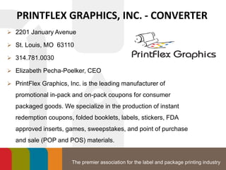 The premier association for the label and package printing industry
PRINTFLEX GRAPHICS, INC. - CONVERTER
 2201 January Avenue
 St. Louis, MO 63110
 314.781.0030
 Elizabeth Pecha-Poelker, CEO
 PrintFlex Graphics, Inc. is the leading manufacturer of
promotional in-pack and on-pack coupons for consumer
packaged goods. We specialize in the production of instant
redemption coupons, folded booklets, labels, stickers, FDA
approved inserts, games, sweepstakes, and point of purchase
and sale (POP and POS) materials.
 
