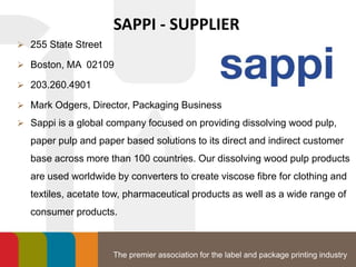 The premier association for the label and package printing industry
SAPPI - SUPPLIER
 255 State Street
 Boston, MA 02109
 203.260.4901
 Mark Odgers, Director, Packaging Business
 Sappi is a global company focused on providing dissolving wood pulp,
paper pulp and paper based solutions to its direct and indirect customer
base across more than 100 countries. Our dissolving wood pulp products
are used worldwide by converters to create viscose fibre for clothing and
textiles, acetate tow, pharmaceutical products as well as a wide range of
consumer products.
 