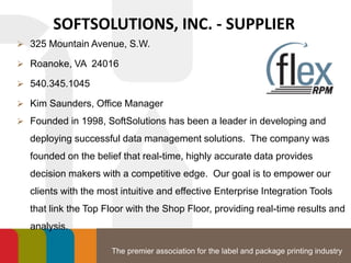 The premier association for the label and package printing industry
SOFTSOLUTIONS, INC. - SUPPLIER
 325 Mountain Avenue, S.W.
 Roanoke, VA 24016
 540.345.1045
 Kim Saunders, Office Manager
 Founded in 1998, SoftSolutions has been a leader in developing and
deploying successful data management solutions. The company was
founded on the belief that real-time, highly accurate data provides
decision makers with a competitive edge. Our goal is to empower our
clients with the most intuitive and effective Enterprise Integration Tools
that link the Top Floor with the Shop Floor, providing real-time results and
analysis.
 