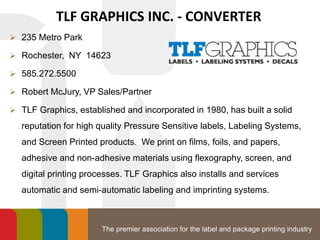 The premier association for the label and package printing industry
TLF GRAPHICS INC. - CONVERTER
 235 Metro Park
 Rochester, NY 14623
 585.272.5500
 Robert McJury, VP Sales/Partner
 TLF Graphics, established and incorporated in 1980, has built a solid
reputation for high quality Pressure Sensitive labels, Labeling Systems,
and Screen Printed products. We print on films, foils, and papers,
adhesive and non-adhesive materials using flexography, screen, and
digital printing processes. TLF Graphics also installs and services
automatic and semi-automatic labeling and imprinting systems.
 