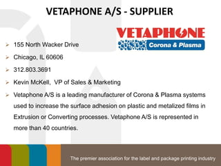 The premier association for the label and package printing industry
VETAPHONE A/S - SUPPLIER
 155 North Wacker Drive
 Chicago, IL 60606
 312.803.3691
 Kevin McKell, VP of Sales & Marketing
 Vetaphone A/S is a leading manufacturer of Corona & Plasma systems
used to increase the surface adhesion on plastic and metalized films in
Extrusion or Converting processes. Vetaphone A/S is represented in
more than 40 countries.
 