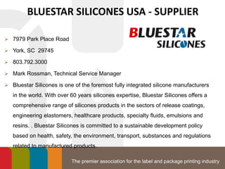 The premier association for the label and package printing industry
BLUESTAR SILICONES USA - SUPPLIER
 7979 Park Place Road
 York, SC 29745
 803.792.3000
 Mark Rossman, Technical Service Manager
 Bluestar Silicones is one of the foremost fully integrated silicone manufacturers
in the world. With over 60 years silicones expertise, Bluestar Silicones offers a
comprehensive range of silicones products in the sectors of release coatings,
engineering elastomers, healthcare products, specialty fluids, emulsions and
resins. . Bluestar Silicones is committed to a sustainable development policy
based on health, safety, the environment, transport, substances and regulations
related to manufactured products.
 