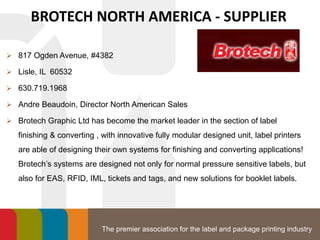 The premier association for the label and package printing industry
BROTECH NORTH AMERICA - SUPPLIER
 817 Ogden Avenue, #4382
 Lisle, IL 60532
 630.719.1968
 Andre Beaudoin, Director North American Sales
 Brotech Graphic Ltd has become the market leader in the section of label
finishing & converting , with innovative fully modular designed unit, label printers
are able of designing their own systems for finishing and converting applications!
Brotech’s systems are designed not only for normal pressure sensitive labels, but
also for EAS, RFID, IML, tickets and tags, and new solutions for booklet labels.
 