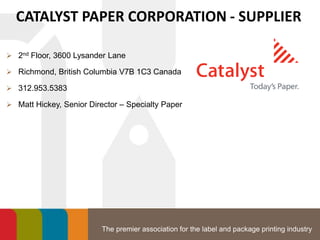 The premier association for the label and package printing industry
CATALYST PAPER CORPORATION - SUPPLIER
 2nd Floor, 3600 Lysander Lane
 Richmond, British Columbia V7B 1C3 Canada
 312.953.5383
 Matt Hickey, Senior Director – Specialty Paper
 